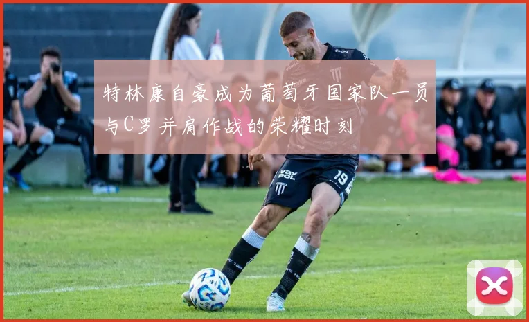 特林康自豪成为葡萄牙国家队一员与C罗并肩作战的荣耀时刻