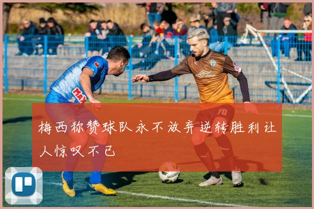 梅西称赞球队永不放弃逆转胜利让人惊叹不已