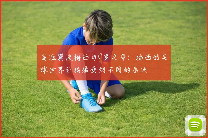 高准翼谈梅西与C罗之争：梅西的足球世界让我感受到不同的层次