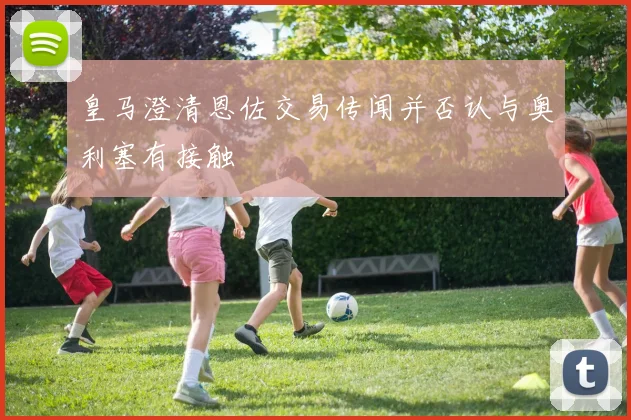 皇马澄清恩佐交易传闻并否认与奥利塞有接触