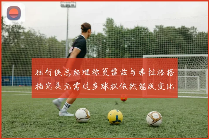 独行侠总经理称莫雷兹与弗拉格搭档完美无需过多球权依然能改变比赛局势