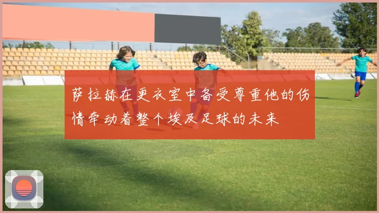 萨拉赫在更衣室中备受尊重他的伤情牵动着整个埃及足球的未来
