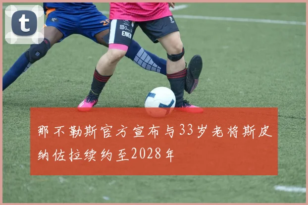 那不勒斯官方宣布与33岁老将斯皮纳佐拉续约至2028年