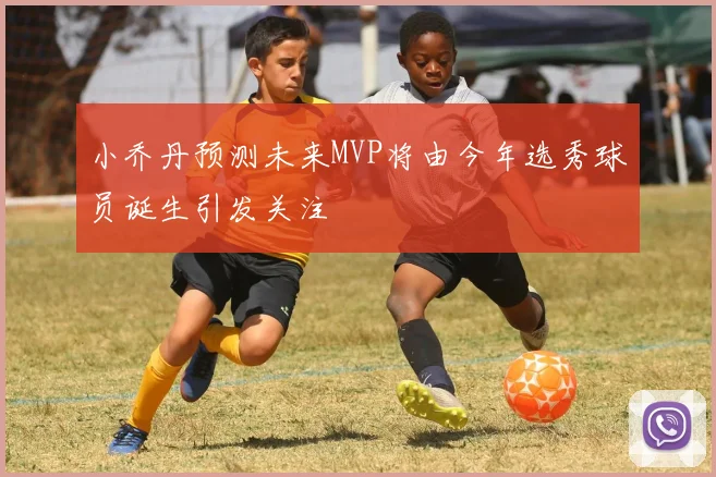 小乔丹预测未来MVP将由今年选秀球员诞生引发关注