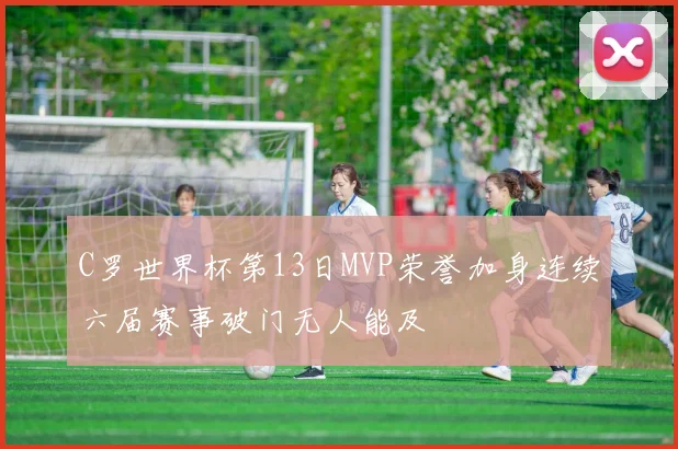 C罗世界杯第13日MVP荣誉加身连续六届赛事破门无人能及