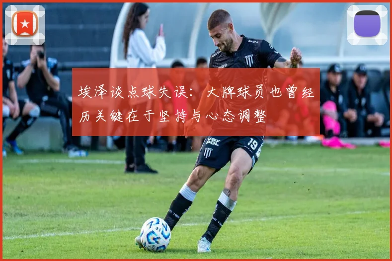 埃泽谈点球失误：大牌球员也曾经历关键在于坚持与心态调整