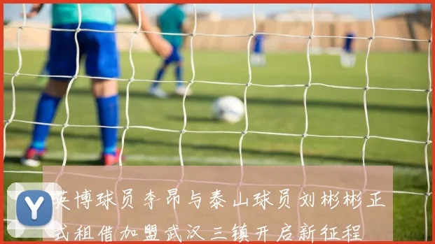 英博球员李昂与泰山球员刘彬彬正式租借加盟武汉三镇开启新征程
