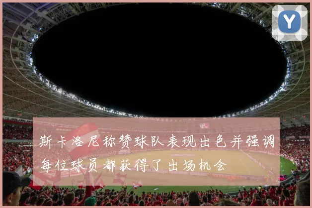 斯卡洛尼称赞球队表现出色并强调每位球员都获得了出场机会