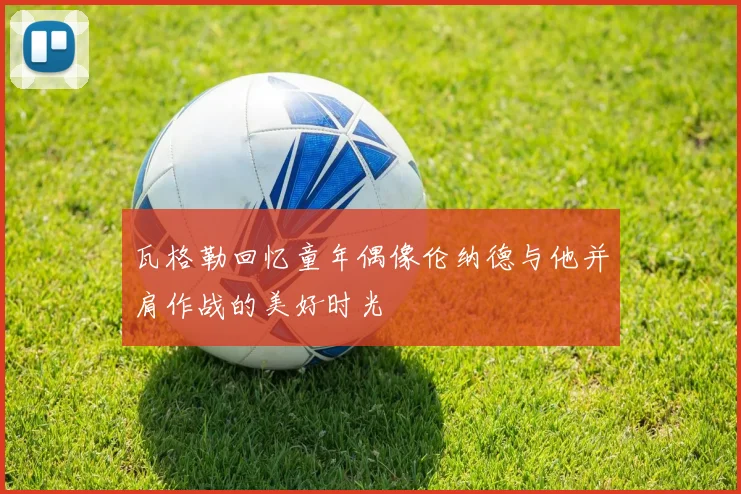 瓦格勒回忆童年偶像伦纳德与他并肩作战的美好时光