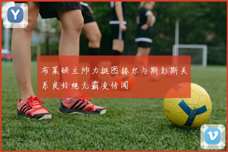 布莱顿主帅力挺图赫尔与斯彭斯关系良好绝无霸凌传闻