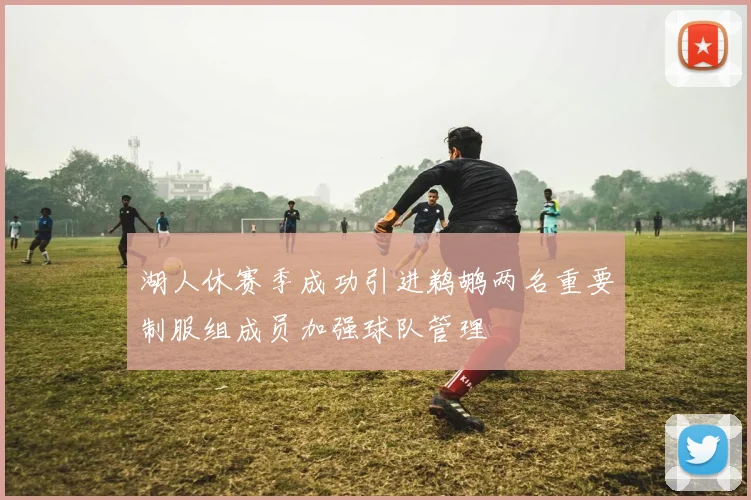 湖人休赛季成功引进鹈鹕两名重要制服组成员加强球队管理
