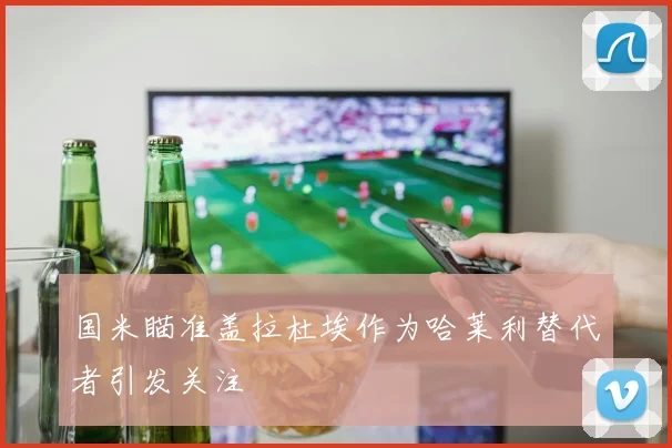 国米瞄准盖拉杜埃作为哈莱利替代者引发关注